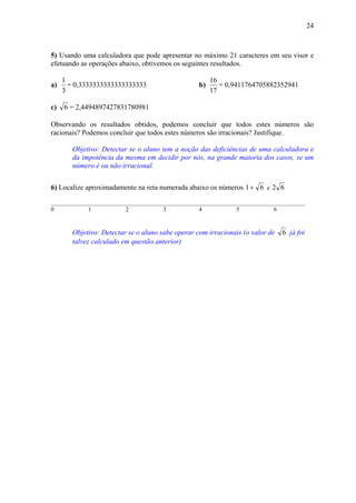24



5) Usando uma calculadora que pode apresentar no máximo 21 caracteres em seu visor e
efetuando as operações abaixo, obtivemos os seguintes resultados.

     1                                                  16
a)     = 0,3333333333333333333                     b)      = 0,9411764705882352941
     3                                                  17

c)   6 = 2,4494897427831780981

Observando os resultados obtidos, podemos concluir que todos estes números são
racionais? Podemos concluir que todos estes números são irracionais? Justifique.

        Objetivo: Detectar se o aluno tem a noção das deficiências de uma calculadora e
        da impotência da mesma em decidir por nós, na grande maioria dos casos, se um
        número é ou não irracional.


6) Localize aproximadamente na reta numerada abaixo os números 1 + 6 e 2 6

_____________________________________________________________________________________
0           1            2           3           4            5            6


        Objetivo: Detectar se o aluno sabe operar com irracionais (o valor de   6 já foi
        talvez calculado em questão anterior)
 