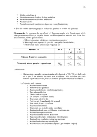26



       Só não assinalou o π
       Assinalou somente fração e dízima periódica
       Assinalou somente as dízimas periódicas
       Assinalou todos
       Assinalou somente os números dados por expansões decimais

• Não foi sempre o mesmo grupo de alunos que garantiu os acertos nas questões.

Obseravação: As respostas das questões 4 e 5 foram agrupadas pelo fato de, neste nível,
não apresentarem diferença, ou pelo fato de ter sido respondida somente uma delas. Isto,
possivelmente, mostra que os alunos:
          • Não reconheceram a diferença entre as duas questões;
          • Não atingiram o objetivo da questão 5 a respeito da calculadora;
          • Não tiveram muito interesse em respondê-las.

                  Questão →                           4e5             6          6
                                                               (1 +       6)   (2 6 )

         Número de acertos na questão                   -        19            19
                                                                      86            86

   Número de alunos que não responderam              36          49            49
                                                          86          86            86

Comentários:

        • Chamou-nos a atenção a resposta dada pelo aluno de nº 31: “Na verdade, não
          sei o que é um número racional nem irracional. Mas acredito que estes
          números sejam irracionais, pois são números que parecem irreais e confusos”.

        • Respostas mais comuns:
               o Racionais são frações
               o Fazendo a raiz quadrada
               o Racionais são finitos e infinitos periódicos
               o Fazendo os cálculos
               o Observando as regras
               o Os números se repetem ou não
               o Irracionais não têm fim
               o Se tiver raiz desconhecida é irracional
               o Irracionais, irreais e confusos.
               o Racionais são dízimas
               o Irracionais são infinitos e não periódicos
               o Racionais são dízimas periódicas e irracionais não
               o Racionais sempre terminam
               o Racionais são resultados de divisão
               o Racionais são exatos e irracionais não são exatos
               o Racional tem resultado exato e não quebrado
               o Racionais são números sem vírgula
               o Racionais dão um resultado completo (que não tem vírgula)
 