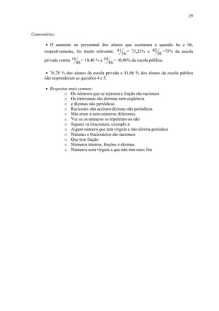 29



Comentários:

       • O aumento no percentual dos alunos que acertaram a questão 6a e 6b,
      respectivamente, foi muito relevante: 41 = 73,21% e 42 =75% da escola
                                              56              56
      privada contra 19 = 10,46 % e 19 = 10,46% da escola pública.
                       86              86

       • 76,78 % dos alunos da escola privada e 41,86 % dos alunos da escola pública
      não responderam as questões 4 e 5.

       • Respostas mais comuns:
                o Os números que se repetem e fração são racionais
                o Os irracionais são dízimas sem seqüência
                o e dízimas não periódicas
                o Racionais não aceitam dízimas não periódicas
                o Não eram π nem números diferentes
                o Ver se os números se repetiram ou não
                o Separei os irracionais, exemplo π
                o Algum número que tem vírgula e não dízima periódica
                o Naturais e fracionários são racionais
                o Que tem fração
                o Números inteiros, frações e dízimas.
                o Números com vírgula e que não têm mais fim
 