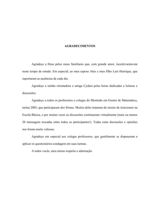 AGRADECIMENTOS




       Agradeço a Deus pelos meus familiares que, com grande amor, incentivaram-me

neste tempo de estudo. Em especial, ao meu esposo Alex e meu filho Luís Henrique, que

suportaram as ausências de cada dia.

       Agradeço a minha orientadora e amiga Cydara pelas horas dedicadas a leituras e

discussões.

       Agradeço a todos os professores e colegas do Mestrado em Ensino de Matemática,

turma 2005, que participaram dos fóruns. Muitos deles trataram do ensino de irracionais na

Escola Básica, e por muitas vezes as discussões continuaram virtualmente (mais ou menos

20 mensagens trocadas entre todos os participantes!). Todas estas discussões e opiniões

nos foram muito valiosas.

       Agradeço em especial aos colegas professores, que gentilmente se dispuseram a

aplicar os questionários-sondagem em suas turmas.

       A todos vocês, meu eterno respeito e admiração.
 