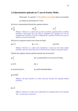 30



2.4 Questionário aplicado no 3º ano do Ensino Médio

                  Observação: As questões 7 e 8 (grifadas em laranja) foram acrescentadas

                  em relação ao questionário da 7ª série.

1) Escreva a representação decimal dos seguintes números:

     15                                  70                             4
a)                                     b)                            c)
     20                                  33                             7
             Objetivo: Detectar se o aluno sabe que deve encontrar expansão finita ou infinita
             periódica, expressando isto com clareza: chegando até o período zero em (a),
             chegando até o período 12 em (b) e chegando até o período 571428 em (c), que só
             aparece na sexta casa decimal.

2) Escreva os seguintes números sob a forma de fração:

a) 2,75                                b) 1,111...                       c) 0,5252...

             Objetivo: Detectar se o aluno sabe transformar: no item (a) não temos dízima
             periódica, mas nos outros dois sim, no item (b) existe, inclusive, uma parte inteira.

3) Quais dos seguintes números podemos garantir que são racionais?

     2
a)                                          b) 0,1234567891011121314151617181920...
     3


c) 0,32                                     d) π


e) 0,010101010101...                        f) 0,010101001000100001...


g) 0,01001

             Objetivo: Até aqui, detectar se o aluno sabe que racional tem expansão infinita
             periódica.



h)       6

             Objetivo: Detectar se o aluno tem a informação ou consegue intuir ou até calcular
              6 e concluir que é irracional.
 