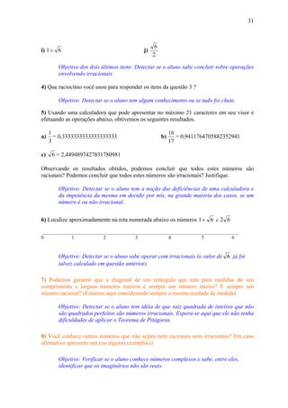 31



                                                 6
i) 1 + 6                                   j)
                                                2

        Objetivo dos dois últimos itens: Detectar se o aluno sabe concluir sobre operações
        envolvendo irracionais

4) Que raciocínio você usou para responder os itens da questão 3 ?

        Objetivo: Detectar se o aluno tem algum conhecimento ou se tudo foi chute.

5) Usando uma calculadora que pode apresentar no máximo 21 caracteres em seu visor e
efetuando as operações abaixo, obtivemos os seguintes resultados.

     1                                                    16
a)     = 0,3333333333333333333                       b)      = 0,9411764705882352941
     3                                                    17

c)    6 = 2,4494897427831780981

Observando os resultados obtidos, podemos concluir que todos estes números são
racionais? Podemos concluir que todos estes números são irracionais? Justifique.

        Objetivo: Detectar se o aluno tem a noção das deficiências de uma calculadora e
        da impotência da mesma em decidir por nós, na grande maioria dos casos, se um
        número é ou não irracional.


6) Localize aproximadamente na reta numerada abaixo os números 1 + 6 e 2 6

 _________________________________________________________________________________
0            1            2            3             4             5           6


        Objetivo: Detectar se o aluno sabe operar com irracionais (o valor de 6 já foi
        talvez calculado em questão anterior)

7) Podemos garantir que a diagonal de um retângulo que tem para medidas do seu
comprimento e largura números inteiros é sempre um número inteiro? É sempre um
número racional? (Estamos aqui considerando sempre a mesma unidade de medida)

        Objetivo: Detectar se o aluno tem idéia de que raiz quadrada de inteiros que não
        são quadrados perfeitos são números irracionais. Espera-se aqui que ele não tenha
        dificuldades de aplicar o Teorema de Pitágoras.

8) Você conhece outros números que não sejam nem racionais nem irracionais? Em caso
afirmativo apresente um (ou alguns) exemplo(s).

        Objetivo: Verificar se o aluno conhece números complexos e sabe, entre eles,
        identificar que os imaginários não são reais.
 