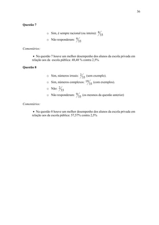 36



Questão 7

                o Sim, é sempre racional (ou inteira): 8
                                                           33
                o Não responderam: 9
                                       33

Comentários:

       • Na questão 7 houve um melhor desempenho dos alunos da escola privada em
      relação aos da escola pública: 48,48 % contra 2,5%.

Questão 8

                o Sim, números irreais: 2  (sem exemplo).
                                       33
                o Sim, números complexos: 19 (com exemplos).
                                             33
                o Não:  2
                          33
                o Não responderam: 9 (os mesmos da questão anterior)
                                    33

Comentários:

       • Na questão 8 houve um melhor desempenho dos alunos da escola privada em
      relação aos da escola pública: 57,57% contra 2,5%
 