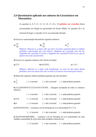 37



2.6 Questionário aplicado aos calouros da Licenciatura em
    Matemática

          As questões 6, 8, 9, 11, 12, 13, 14, 15, 16 e 18 (grifadas em vermelho) foram

          acrescentadas em relação ao questionário do Ensino Médio. As questões 2b e 2c

          trocaram de lugar e a questão 3 teve seu enunciado alterado.


1) Escreva a representação decimal dos seguintes números:

     15                                70                            4
a)                                  b)                            c)
     20                                33                            7
          Objetivo: Detectar se o aluno sabe que deve encontrar expansão finita ou infinita
          periódica, expressando isto com clareza: chegando até o período zero em (a),
          chegando até o período 12 em (b) e chegando até o período571428 em (c), que só
          aparece na sexta casa decimal.

2) Escreva os seguintes números sob a forma de fração:

a) 2,75                             b) 0,525252...                         c) 1,111...

          Objetivo: Detectar se o aluno sabe transformar: no item (a) não temos dízima
          periódica, mas nos outros dois sim, no item (c) inclusive existe uma parte inteira.

3) Quais dos seguintes números podemos garantir que são racionais?

     2
a)                 ( ) é racional        ( ) não é racional   ( ) nada podemos garantir
     3

b) 0,1234567891011121314151617181920... (listagem encadeada de todos os números
naturais)

                   ( ) é racional        ( ) não é racional   ( ) nada podemos garantir

c) 0,32            ( ) é racional        ( ) não é racional   ( ) nada podemos garantir

d) π               ( ) é racional        ( ) não é racional   ( ) nada podemos garantir

e) 0,010101010101... (continua a lei de formação de ir-se intercalando 0’s e 1’s)

                   ( ) é racional        ( ) não é racional   ( ) nada podemos garantir

f) 0,010101001000100001... (continua a lei de formação de ir-se aumentando em uma
unidade a quantidade de zeros entre duas unidades consecutivas)

                   ( ) é racional        ( ) não é racional   ( ) nada podemos garantir
 