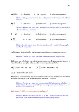 38




g) 0,01001        ( ) é racional      ( ) não é racional    ( ) nada podemos garantir

          Objetivo: Até aqui, detectar se o aluno sabe que racional tem expansão infinita
          periódica.

h)    6           ( ) é racional      ( ) não é racional    ( ) nada podemos garantir

          Objetivo: Detectar se o aluno tem a informação ou consegue intuir ou até calcular
           6 e concluir que é irracional

i) 1 + 6          ( ) é racional      ( ) não é racional    ( ) nada podemos garantir

      6
j)                 ( ) é racional     ( ) não é racional    ( ) nada podemos garantir
     2

          Objetivo dos dois últimos itens: Detectar se o aluno sabe concluir sobre operações
          envolvendo irracionais.


4) Cite alguns fatos/raciocínios você usou para responder os itens da questão anterior.

          Objetivo: Detectar se o aluno tem algum conhecimento ou se tudo foi chute.

5) Usando uma calculadora que pode apresentar no máximo 21 caracteres em seu visor e
nela efetuando as operações indicadas, obtivemos os seguintes resultados.

     1                                         16
a)     = 0,3333333333333333333            b)      = 0,9411764705882352941
     3                                         17

c)    6 = 2,4494897427831780981

Observando estes resultados, podemos concluir que todos estes números são racionais?
Podemos concluir que todos estes números são irracionais? Justifique.

          Objetivo: Detectar se o aluno tem a noção das deficiências de uma calculadora e
          da impotência da mesma em decidir por nós, na grande maioria dos casos, se um
          número é ou não irracional.

6) O número 1- O,999... é maior, menor ou igual a zero?

          Objetivo: Detectar se o aluno sabe que 1= O, 999..., e analisar a reação dos que
          não sabem, frente a um algoritmo da diferença que agora é ineficaz.
 