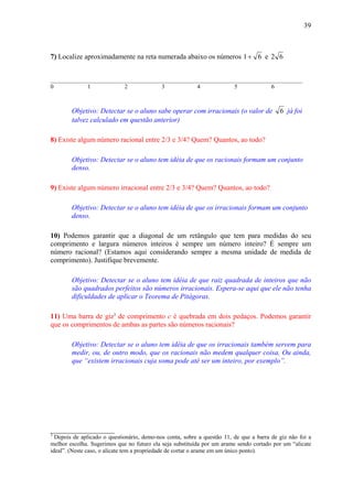 39



7) Localize aproximadamente na reta numerada abaixo os números 1 + 6 e 2 6


_____________________________________________________________________________________
0           1            2           3           4            5            6



        Objetivo: Detectar se o aluno sabe operar com irracionais (o valor de              6 já foi
        talvez calculado em questão anterior)

8) Existe algum número racional entre 2/3 e 3/4? Quem? Quantos, ao todo?

        Objetivo: Detectar se o aluno tem idéia de que os racionais formam um conjunto
        denso.

9) Existe algum número irracional entre 2/3 e 3/4? Quem? Quantos, ao todo?

        Objetivo: Detectar se o aluno tem idéia de que os irracionais formam um conjunto
        denso.

10) Podemos garantir que a diagonal de um retângulo que tem para medidas do seu
comprimento e largura números inteiros é sempre um número inteiro? É sempre um
número racional? (Estamos aqui considerando sempre a mesma unidade de medida de
comprimento). Justifique brevemente.

        Objetivo: Detectar se o aluno tem idéia de que raiz quadrada de inteiros que não
        são quadrados perfeitos são números irracionais. Espera-se aqui que ele não tenha
        dificuldades de aplicar o Teorema de Pitágoras.

11) Uma barra de giz3 de comprimento c é quebrada em dois pedaços. Podemos garantir
que os comprimentos de ambas as partes são números racionais?

        Objetivo: Detectar se o aluno tem idéia de que os irracionais também servem para
        medir, ou, de outro modo, que os racionais não medem qualquer coisa, Ou ainda,
        que “existem irracionais cuja soma pode até ser um inteiro, por exemplo”.




__________________
3
  Depois de aplicado o questionário, demo-nos conta, sobre a questão 11, de que a barra de giz não foi a
melhor escolha. Sugerimos que no futuro ela seja substituída por um arame sendo cortado por um “alicate
ideal”. (Neste caso, o alicate tem a propriedade de cortar o arame em um único ponto).
 