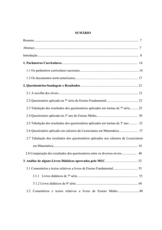 SUMÁRIO

Resumo................................................................................................................................ 7

Abstract............................................................................................................................... 7

Introdução............................................................................................................................ 8

1. Parâmetros Curriculares............................................................................................. 14

   1.1 Os parâmetros curriculares nacionais........................................................................ 14

   1.2 Os documentos norte-americanos............................................................................. 17

2. Questionários-Sondagem x Resultados ...................................................................... 21

   2.1 A escolha dos níveis.................................................................................................. 21

   2.2 Questionário aplicado na 7ª série do Ensino Fundamental....................................... 23

   2.3 Tabulação dos resultados dos questionários aplicados em turmas de 7ª série.......... 25

   2.4 Questionário aplicado no 3º ano do Ensino Médio.................................................. 30

   2.5 Tabulação dos resultados dos questionários aplicados em turmas de 3º ano........... 32

   2.6 Questionário aplicado em calouros da Licenciatura em Matemática....................... 37

   2.7 Tabulação dos resultados dos questionários aplicados nos calouros de Licenciatura

           em Matemática....................................................................................................... 41

  2.8 Comparação dos resultados dos questionários entre os diversos níveis................... 48

3. Análise de alguns Livros Didáticos aprovados pelo MEC........................................ 52

   3.1 Comentários e textos relativos a livros de Ensino Fundamental.............................. 53

           3.1.1 Livros didáticos de 7ª série.......................................................................... 53

           3.1.2 Livros didáticos de 8ª série............................................................................ 68

   3.2 Comentários e textos relativos a livros de Ensino Médio...........................80
 
