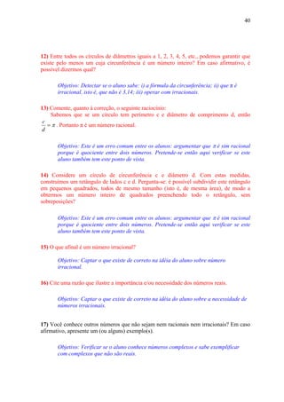 40




12) Entre todos os círculos de diâmetros iguais a 1, 2, 3, 4, 5, etc., podemos garantir que
existe pelo menos um cuja circunferência é um número inteiro? Em caso afirmativo, é
possível dizermos qual?

       Objetivo: Detectar se o aluno sabe: i) a fórmula da circunferência; ii) que π é
       irracional, isto é, que não é 3,14; iii) operar com irracionais.

13) Comente, quanto à correção, o seguinte raciocínio:
    Sabemos que se um círculo tem perímetro c e diâmetro de comprimento d, então
 c
   = π . Portanto π é um número racional.
d

       Objetivo: Este é um erro comum entre os alunos: argumentar que π é sim racional
       porque é quociente entre dois números. Pretende-se então aqui verificar se este
       aluno também tem este ponto de vista.

14) Considere um círculo de circunferência c e diâmetro d. Com estas medidas,
construímos um retângulo de lados c e d. Pergunta-se: é possível subdividir este retângulo
em pequenos quadrados, todos de mesmo tamanho (isto é, de mesma área), de modo a
obtermos um número inteiro de quadrados preenchendo todo o retângulo, sem
sobreposições?

       Objetivo: Este é um erro comum entre os alunos: argumentar que π é sim racional
       porque é quociente entre dois números. Pretende-se então aqui verificar se este
       aluno também tem este ponto de vista.

15) O que afinal é um número irracional?

       Objetivo: Captar o que existe de correto na idéia do aluno sobre número
       irracional.

16) Cite uma razão que ilustre a importância e/ou necessidade dos números reais.

       Objetivo: Captar o que existe de correto na idéia do aluno sobre a necessidade de
       números irracionais.


17) Você conhece outros números que não sejam nem racionais nem irracionais? Em caso
afirmativo, apresente um (ou alguns) exemplo(s).

       Objetivo: Verificar se o aluno conhece números complexos e sabe exemplificar
       com complexos que não são reais.
 