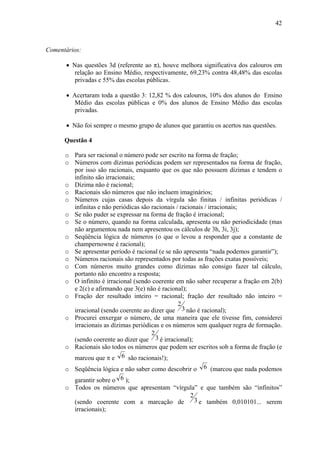 42



Comentários:

      • Nas questões 3d (referente ao π), houve melhora significativa dos calouros em
         relação ao Ensino Médio, respectivamente, 69,23% contra 48,48% das escolas
         privadas e 55% das escolas públicas.

      • Acertaram toda a questão 3: 12,82 % dos calouros, 10% dos alunos do Ensino
         Médio das escolas públicas e 0% dos alunos de Ensino Médio das escolas
         privadas.

      • Não foi sempre o mesmo grupo de alunos que garantiu os acertos nas questões.

      Questão 4

      o Para ser racional o número pode ser escrito na forma de fração;
      o Números com dízimas periódicas podem ser representados na forma de fração,
        por isso são racionais, enquanto que os que não possuem dízimas e tendem o
        infinito são irracionais;
      o Dízima não é racional;
      o Racionais são números que não incluem imaginários;
      o Números cujas casas depois da vírgula são finitas / infinitas periódicas /
        infinitas e não periódicas são racionais / racionais / irracionais;
      o Se não puder se expressar na forma de fração é irracional;
      o Se o número, quando na forma calculada, apresenta ou não periodicidade (mas
        não argumentou nada nem apresentou os cálculos de 3h, 3i, 3j);
      o Seqüência lógica de números (o que o levou a responder que a constante de
        champernowne é racional);
      o Se apresentar período é racional (e se não apresenta “nada podemos garantir”);
      o Números racionais são representados por todas as frações exatas possíveis;
      o Com números muito grandes como dízimas não consigo fazer tal cálculo,
        portanto não encontro a resposta;
      o O infinito é irracional (sendo coerente em não saber recuperar a fração em 2(b)
        e 2(c) e afirmando que 3(e) não é racional);
      o Fração der resultado inteiro = racional; fração der resultado não inteiro =
                                                  2
        irracional (sendo coerente ao dizer que 3 não é racional);
      o Procurei enxergar o número, de uma maneira que ele tivesse fim, considerei
        irracionais as dízimas periódicas e os números sem qualquer regra de formação.
                                       2
        (sendo coerente ao dizer que 3 é irracional);
      o Racionais são todos os números que podem ser escritos sob a forma de fração (e
        marcou que π e 6 são racionais!);
      o Seqüência lógica e não saber como descobrir o 6 (marcou que nada podemos
        garantir sobre o 6 );
      o Todos os números que apresentam “vírgula” e que também são “infinitos”
                                                  2
        (sendo coerente com a marcação de           3 e também 0,010101... serem
        irracionais);
 