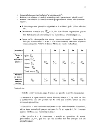 44



   o Sim conclusões corretas (inclusive “arredondamento”)
   o Sim mas concluiu que todos são irracionais por não apresentarem “divisão exata”
   o Sim mas concluiu que todos são irracionais porque nenhum deles é raiz de número
     negativo.

      • 3 alunos sugeriram que sendo (a) periódico, é irracional, pois “dízima não tem
         fim”.
      • Chamou-nos a atenção que 12 = 30,76% dos calouros responderam que no
                                       39
         item (b) tínhamos um irracional, por sua expansão não apresentar período.

      •   Houve melhor desempenho dos alunos calouros no quesito “dar-se conta da
           limitação da calculadora”: 56,41 % dos alunos calouros abordaram a questão
           calculadora contra 30,30 % do Ensino Médio das escolas particulares.


Questão→             6                  7      8a         8b          9a         9b

 Número Igual: 8
    de              39
acertos na Maior: 25
                      39
 questão                           25          9         12          3         12
           Menor:   3                   39         39         39         39         39
                      39
           Não sei:  2
                       39
           Tende a zero: 1
                             39
Número
de alunos
 que não            1               2         24         22         30         27
 respon-                39              39         39         39         39         39
  deram

Comentários:

       • Não foi sempre o mesmo grupo de alunos que garantiu os acertos nas questões.

       • Na questão 6, o percentual de acertos foi muito baixo (20,51%), tendo em vista
      o conhecimento que eles podiam ter de soma dos infinitos termos de uma
      progressão geométrica .

       • Na questão 7, houve muito mais respostas do que no Ensino Médio. No entanto,
      vários foram marcados E porque marcaram 2+ 6 ao invés de 2 6 . Pensamos
      que isso não tenha sido puramente distração!

       • Nas questões 8 e 9, chamou-nos a atenção da quantidade de alunos,
      praticamente 30,76%, que acha que são infinitos mas não consegue dar um
      exemplo sequer.
 