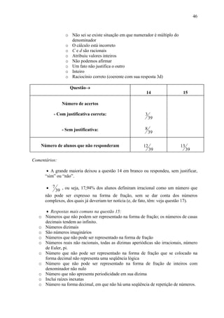 46



                 o Não sei se existe situação em que numerador é múltiplo do
                   denominador
                 o O cálculo está incorreto
                 o C e d são racionais
                 o Atribuiu valores inteiros
                 o Não podemos afirmar
                 o Um fato não justifica o outro
                 o Inteiro
                 o Raciocínio correto (coerente com sua resposta 3d)

                    Questão→
                                                            14                  15

               Número de acertos

           - Com justificativa correta:                     3
                                                                39

               - Sem justificativa:                         8
                                                                39

    Número de alunos que não responderam                   12                  13
                                                                39                  39

Comentários:

        • A grande maioria deixou a questão 14 em branco ou respondeu, sem justificar,
       “sim” ou “não”.

       • 7     , ou seja, 17,94% dos alunos definiram irracional como um número que
           39
       não pode ser expresso na forma de fração, sem se dar conta dos números
       complexos, dos quais já deveriam ter notícia (e, de fato, têm: veja questão 17).

        • Respostas mais comuns na questão 15:
   o   Números que não podem ser representado na forma de fração; os números de casas
       decimais tendem ao infinito.
   o   Números dizimais
   o   São números imaginários
   o   Números que não pode ser representado na forma de fração
   o   Números reais não racionais, todas as dízimas aperiódicas são irracionais, número
       de Euler, pi.
   o   Número que não pode ser representado na forma de fração que se colocado na
       forma decimal não representa uma seqüência lógica
   o   Número que não pode ser representado na forma de fração de inteiros com
       denominador não nulo
   o   Número que não apresenta periodicidade em sua dízima
   o   Inclui raízes inexatas
   o   Número na forma decimal, em que não há uma seqüência de repetição de números.
 