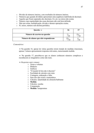 47



   o   Divisão de números inteiros, com resultados de números inteiros.
   o   Números que quando divididos apresentam uma seqüência indefinida de decimais
   o   Aqueles que ficam separados dos decimais. Ex: pi e as raízes não exatas
   o   Número cuja regularidade das casas decimais não está bem definida
   o   Não tem soma, multiplicação, divisão e demais operações exatas.
   o   Pi, raízes, número sem dízima periódica.

                         Questão →                                  16           17

               Número de acertos na questão                        7            23
                                                                     39              39
          Número de alunos que não responderam                     22           1
                                                                      39            39

Comentários:

        • Na questão 16, apesar de várias questões terem tratado de medidas irracionais,
       apenas 3 alunos apresentaram respostas relevantes, mencionando medida.

        • Na questão 17, percebeu-se que os alunos conhecem números complexos e
       reconhecem os imaginários como não reais.

       • Respostas mais comuns:
                 o Áreas e volumes
                 o Dinheiro
                 o Gráficos
                 o “O mundo lá fora não é discreto”
                 o Facilidade de calcular com reais
                 o Contagem, ordenação e falta.
                 o Sem eles não existe a matemática
                 o Cálculos. Quantidade de alimento/habitante
                 o Medida
                 o Cálculos: escalas
                 o Computação
                 o Medida / temperatura
 