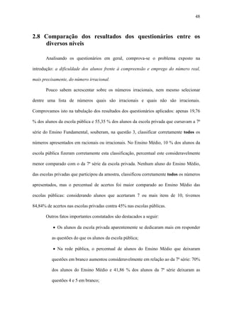 48



2.8 Comparação dos resultados dos questionários entre os
    diversos níveis

       Analisando os questionários em geral, comprova-se o problema exposto na

introdução: a dificuldade dos alunos frente à compreensão e emprego do número real,

mais precisamente, do número irracional.

       Pouco sabem acrescentar sobre os números irracionais, nem mesmo selecionar

dentre uma lista de números quais são irracionais e quais não são irracionais.

Comprovamos isto na tabulação dos resultados dos questionários aplicados: apenas 19,76

% dos alunos da escola pública e 55,35 % dos alunos da escola privada que cursavam a 7ª

série do Ensino Fundamental, souberam, na questão 3, classificar corretamente todos os

números apresentados em racionais ou irracionais. No Ensino Médio, 10 % dos alunos da

escola pública fizeram corretamente esta classificação, percentual este consideravelmente

menor comparado com o da 7ª série da escola privada. Nenhum aluno do Ensino Médio,

das escolas privadas que participou da amostra, classificou corretamente todos os números

apresentados, mas o percentual de acertos foi maior comparado ao Ensino Médio das

escolas públicas: considerando alunos que acertaram 7 ou mais itens de 10, tivemos

84,84% de acertos nas escolas privadas contra 45% nas escolas públicas.

       Outros fatos importantes constatados são destacados a seguir:

          • Os alunos da escola privada aparentemente se dedicaram mais em responder

          as questões do que os alunos da escola pública;

          • Na rede pública, o percentual de alunos do Ensino Médio que deixaram

          questões em branco aumentou consideravelmente em relação ao da 7ª série: 70%

          dos alunos do Ensino Médio e 41,86 % dos alunos da 7ª série deixaram as

          questões 4 e 5 em branco;
 