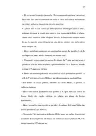 49



 • Os erros mais freqüentes na questão 1 foram ocasionados durante o algoritmo

 da divisão. Este erro foi constatado em todas as séries analisadas e muitas vezes

 envolvia o acréscimo incorreto de zeros no quociente;

 • Apenas 3,55 % dos alunos que participaram da amostragem (275 ao total),

 souberam recuperar a geratriz dos números com representação finita e infinita.

 Dentre estes, a maioria soube recuperar a fração de uma dízima simples menor

 do que 1, mas não soube recuperar de uma dízima simples com parte inteira

 maior ou igual a 1;

 • Houve significativa diferença no percentual de acertos das questões 1 e 2 da

 escola privada para a pública dentro de um mesmo nível;

 • O aumento no percentual de acertos dos alunos da 7ª série que acertaram a

 questão 6a e 6b foi muito relevante: aproximadamente 75 % da escola privada

 contra e 22 % da escola pública;

 • Houve um aumento percentual nos acertos da escola privada nas questões 1a

 e 1b da 7ª série para o Ensino Médio, o que não aconteceu na escola pública;

• Em termos de escola pública, referente ao Ensino Médio, a questão 1a

melhorou bastante;

• Houve um melhor desempenho nas questões 1 e 2 por parte dos alunos do

Ensino Médio das escolas públicas em relação aos alunos do Ensino

Fundamental;

• Houve um melhor desempenho na questão 3 dos alunos do Ensino Médio das

escolas privadas do que públicas;

• Na questão 7 do questionário do Ensino Médio houve um melhor desempenho

dos alunos da escola privada em relação aos alunos das escolas públicas: 48,48 %

de acertos contra 2,5% de acertos;
 