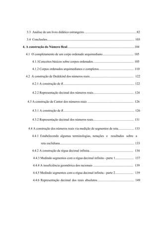 3.3 Análise de um livro didático estrangeiro..................................................................82

    3.4 Conclusões............................................................................................................. 103

4. A construção do Número Real....................................................................................104

   4.1 O completamento de um corpo ordenado arquimediano....................................... 105

          4.1.1Conceitos básicos sobre corpos ordenados................................................... 105

          4.1.2 Corpos ordenados arquimedianos e completos............................................ 110

   4.2 A construção de Dedekind dos números reais....................................................... 122

          4.2.1 A construção de R......................................................................................... 122

          4.2.2 Representação decimal dos números reais................................................... 124

    4.3 A construção de Cantor dos números reais .......................................................... 126

          4.3.1 A construção de R......................................................................................... 126

          4.3.2 Representação decimal dos números reais................................................... 131

     4.4 A construção dos números reais via medição de segmentos de reta.................... 133

          4.4.1 Estabelecendo algumas terminologias, notações e resultados sobre a

                   reta euclidiana............................................................................................. 133

          4.4.2 A construção da régua decimal infinita....................................................... 134

           4.4.3 Medindo segmentos com a régua decimal infinita - parte 1....................... 137

           4.4.4 A insuficiência geométrica dos racionais .................................................. 139

           4.4.5 Medindo segmentos com a régua decimal infinita - parte 2....................... 139

           4.4.6 Representação decimal dos reais absolutos.............................................. 149
 