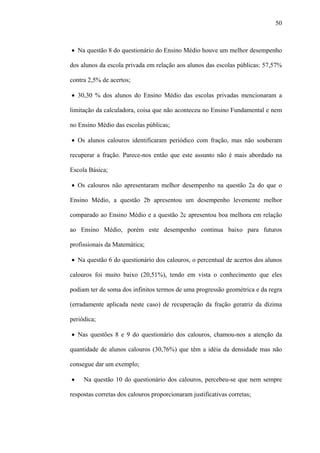 50



• Na questão 8 do questionário do Ensino Médio houve um melhor desempenho

dos alunos da escola privada em relação aos alunos das escolas públicas: 57,57%

contra 2,5% de acertos;

• 30,30 % dos alunos do Ensino Médio das escolas privadas mencionaram a

limitação da calculadora, coisa que não aconteceu no Ensino Fundamental e nem

no Ensino Médio das escolas públicas;

• Os alunos calouros identificaram periódico com fração, mas não souberam

recuperar a fração. Parece-nos então que este assunto não é mais abordado na

Escola Básica;

• Os calouros não apresentaram melhor desempenho na questão 2a do que o

Ensino Médio, a questão 2b apresentou um desempenho levemente melhor

comparado ao Ensino Médio e a questão 2c apresentou boa melhora em relação

ao Ensino Médio, porém este desempenho continua baixo para futuros

profissionais da Matemática;

• Na questão 6 do questionário dos calouros, o percentual de acertos dos alunos

calouros foi muito baixo (20,51%), tendo em vista o conhecimento que eles

podiam ter de soma dos infinitos termos de uma progressão geométrica e da regra

(erradamente aplicada neste caso) de recuperação da fração geratriz da dízima

periódica;

• Nas questões 8 e 9 do questionário dos calouros, chamou-nos a atenção da

quantidade de alunos calouros (30,76%) que têm a idéia da densidade mas não

consegue dar um exemplo;

•    Na questão 10 do questionário dos calouros, percebeu-se que nem sempre

respostas corretas dos calouros proporcionaram justificativas corretas;
 