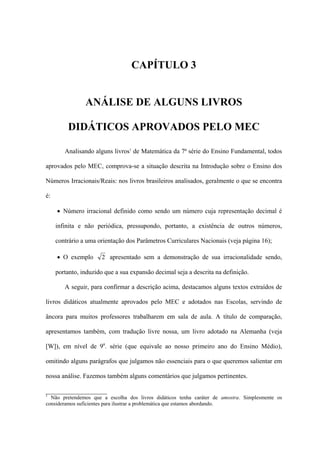 CAPÍTULO 3


                ANÁLISE DE ALGUNS LIVROS

         DIDÁTICOS APROVADOS PELO MEC

        Analisando alguns livros1 de Matemática da 7ª série do Ensino Fundamental, todos

aprovados pelo MEC, comprova-se a situação descrita na Introdução sobre o Ensino dos

Números Irracionais/Reais: nos livros brasileiros analisados, geralmente o que se encontra

é:

     • Número irracional definido como sendo um número cuja representação decimal é

     infinita e não periódica, pressupondo, portanto, a existência de outros números,

     contrário a uma orientação dos Parâmetros Curriculares Nacionais (veja página 16);

     • O exemplo      2 apresentado sem a demonstração de sua irracionalidade sendo,

     portanto, induzido que a sua expansão decimal seja a descrita na definição.

        A seguir, para confirmar a descrição acima, destacamos alguns textos extraídos de

livros didáticos atualmente aprovados pelo MEC e adotados nas Escolas, servindo de

âncora para muitos professores trabalharem em sala de aula. A título de comparação,

apresentamos também, com tradução livre nossa, um livro adotado na Alemanha (veja

[W]), em nível de 9a. série (que equivale ao nosso primeiro ano do Ensino Médio),

omitindo alguns parágrafos que julgamos não essenciais para o que queremos salientar em

nossa análise. Fazemos também alguns comentários que julgamos pertinentes.

___________________
1
  Não pretendemos que a escolha dos livros didáticos tenha caráter de amostra. Simplesmente os
consideramos suficientes para ilustrar a problemática que estamos abordando.
 