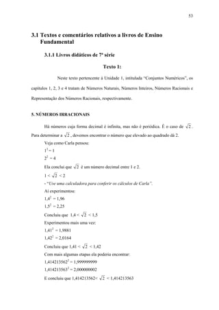 53



3.1 Textos e comentários relativos a livros de Ensino
    Fundamental

       3.1.1 Livros didáticos de 7ª série

                                           Texto 1:

                Neste texto pertencente à Unidade 1, intitulada “Conjuntos Numéricos”, os

capítulos 1, 2, 3 e 4 tratam de Números Naturais, Números Inteiros, Números Racionais e

Representação dos Números Racionais, respectivamente.


5. NÚMEROS IRRACIONAIS

       Há números cuja forma decimal é infinita, mas não é periódica. É o caso de     2.
Para determinar a      2 , devemos encontrar o número que elevado ao quadrado dá 2.
       Veja como Carla pensou:
       12 = 1
       22 = 4
       Ela conclui que      2 é um número decimal entre 1 e 2.
       1<       2 <2
       - “Use uma calculadora para conferir os cálculos de Carla”.
       Aí experimentou:
       1,42 = 1,96
       1,52 = 2,25
       Concluiu que 1,4 <       2 < 1,5
       Experimentou mais uma vez:
       1,412 = 1,9881
       1,422 = 2,0164
       Concluiu que 1,41 <      2 < 1,42
       Com mais algumas etapas ela poderia encontrar:
       1,4142135622 = 1,999999999
       1,4142135632 = 2,000000002
       E concluiu que 1,414213562<         2 < 1,414213563
 