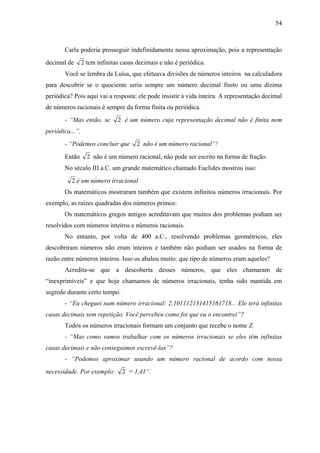 54



       Carla poderia prosseguir indefinidamente nessa aproximação, pois a representação
decimal de       2 tem infinitas casas decimais e não é periódica.
       Você se lembra da Luísa, que efetuava divisões de números inteiros na calculadora
para descobrir se o quociente seria sempre um número decimal finito ou uma dízima
periódica? Pois aqui vai a resposta: ele pode insistir a vida inteira. A representação decimal
de números racionais é sempre da forma finita ou periódica.
       - “Mas então, se        2 é um número cuja representação decimal não é finita nem
periódica...”.
       - “Podemos concluir que         2 não é um número racional”!
       Então       2 não é um número racional, não pode ser escrito na forma de fração.
       No século III a.C. um grande matemático chamado Euclides mostrou isso:
          2 é um número irracional
       Os matemáticos mostraram também que existem infinitos números irracionais. Por
exemplo, as raízes quadradas dos números primos:
       Os matemáticos gregos antigos acreditavam que muitos dos problemas podiam ser
resolvidos com números inteiros e números racionais.
       No entanto, por volta de 400 a.C., resolvendo problemas geométricos, eles
descobriram números não eram inteiros e também não podiam ser usados na forma de
razão entre números inteiros. Isso os abalou muito: que tipo de números eram aqueles?
       Acredita-se que a descoberta desses números, que eles chamaram de
“inexprimíveis” e que hoje chamamos de números irracionais, tenha sido mantida em
segredo durante certo tempo.
       - “Eu cheguei num número irracional: 2,101112131415161718... Ele terá infinitas
casas decimais sem repetição. Você percebeu como foi que eu o encontrei”?
       Todos os números irracionais formam um conjunto que recebe o nome Z.
       - “Mas como vamos trabalhar com os números irracionais se eles têm infinitas
casas decimais e não conseguimos escrevê-las”?
       - “Podemos aproximar usando um número racional de acordo com nossa
necessidade. Por exemplo:        2 = 1,41”.
 