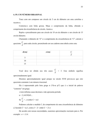 55



6. PI: UM NÚMERO IRRAIONAL

       Trace com um compasso um círculo de 5 cm de diâmetro em uma cartolina e
recorte-o.
       Contorne-o com linha grossa. Meça o comprimento da linha, obtendo o
comprimento da circunferência do círculo. Anote-o.
       Repita o procedimento para um círculo de 10 cm de diâmetro e um círculo de 15
cm de diâmetro.
       Chamando o diâmetro de “d” e o comprimento da circunferência de “C”, calcule o
             C
quociente      para cada círculo, preenchendo em seu caderno uma tabela como esta:
             d


              d(cm)                        c(cm)                         C
                                                                         d
                5
               10
               15


                                                      C
       Você deve ter obtido nos três casos                ≈ 3. Este símbolo significa
                                                      d
aproximadamente igual.
       Dizemos aproximadamente igual porque no século XVII provou-se que este
quociente constante é um número irracional.
       Ele é representado pela letra grega π (“lê-se pi”) que é a inicial da palavra
“contorno” em grego.
        π tem infinitas casas decimais e não apresenta período.
       π = 3,14159265...
             C
       Se      = , π então C = π.d
             d
       Podemos calcular a medida C, do comprimento de uma circunferência de diâmetro
d, fazendo C = π.d , como d = 2r então C = 2r.π
       De acordo com nossas necessidades, usaremos aproximações racionais para π. Por
exemplo: π = 3,14.
 