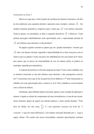 56



Comentários ao Texto 1:

       Observa-se aqui que o autor já parte da existência de números irracionais e do fato

de eles admitirem uma expansão decimal e apresenta como exemplo o número             2 . Em

nenhum momento pretende-se comprovar para o aluno que           2 é um número irracional.

Tenta-se apenas, via calculadora, se obter a expansão decimal de      2 e afirma-se: “Carla

poderia prosseguir indefinidamente nesta aproximação, pois a representação decimal de

  2 tem infinitas casas decimais e é não periódica”.

       Na página seguinte comenta-se apenas que um “grande matemático” mostrou que

  2 não é um número racional, sugerindo a impossibilidade de se fazer esta prova com os

alunos (veja no capítulo 5 como esta prova foi trabalhada por nós com alunos de 8ª série),

pois parece que as provas da irracionalidade de raiz de número primo só podem ser

realizadas /repetidas por matemáticos.

       A resposta do professor à relevante pergunta da aluna “Como vamos trabalhar com

os números irracionais se eles têm infinitas casas decimais e não conseguimos escrevê-

las?” é incoerente com o que se faz em geral nos livros didáticos: a 7ª série, basicamente se

trabalha com uma aproximação para o número π; na 8ª série, trabalha-se excessivamente

com o cálculo de radicais.

       Finalmente, após definido número irracional, aparece como exemplo de aplicação o

número π ligado ao cálculo do comprimento de uma circunferência e à área de um círculo.

Neste momento, depois de sugerir uns cálculos práticos, o autor conclui dizendo: “Você

                                     C
deve ter obtido, nos três casos,       ≈ 3”, este quociente constante (ao invés de “é
                                     d

constante” o que faz muita diferença!), é um número irracional denotado por π . Logo a

seguir, afirma: “De acordo com nossas necessidades, usaremos aproximações racionais
 