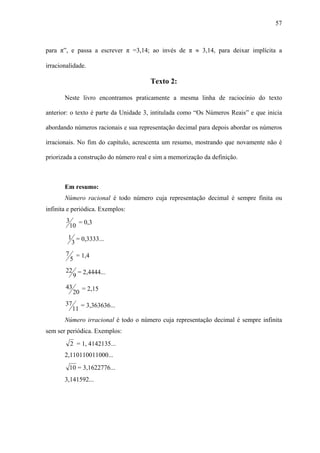 57



para π”, e passa a escrever π =3,14; ao invés de π ≈ 3,14, para deixar implícita a

irracionalidade.

                                       Texto 2:

       Neste livro encontramos praticamente a mesma linha de raciocínio do texto

anterior: o texto é parte da Unidade 3, intitulada como “Os Números Reais” e que inicia

abordando números racionais e sua representação decimal para depois abordar os números

irracionais. No fim do capítulo, acrescenta um resumo, mostrando que novamente não é

priorizada a construção do número real e sim a memorização da definição.



       Em resumo:
       Número racional é todo número cuja representação decimal é sempre finita ou
infinita e periódica. Exemplos:
        3 = 0,3
         10
        1 = 0,3333...
         3
       7       = 1,4
           5
       22 = 2,4444...
         9
       43        = 2,15
            20
       37        = 3,363636...
            11
       Número irracional é todo o número cuja representação decimal é sempre infinita
sem ser periódica. Exemplos:
           2 = 1, 4142135...
       2,110110011000...
           10 = 3,1622776...
       3,141592...
 