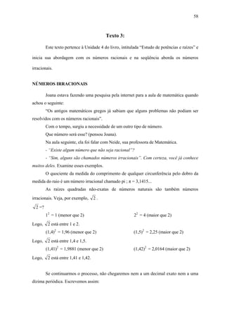 58



                                           Texto 3:

         Este texto pertence à Unidade 4 do livro, intitulada “Estudo de potências e raízes” e

inicia sua abordagem com os números racionais e na seqüência aborda os números

irracionais.


NÚMEROS IRRACIONAIS

         Joana estava fazendo uma pesquisa pela internet para a aula de matemática quando
achou o seguinte:
         “Os antigos matemáticos gregos já sabiam que alguns problemas não podiam ser
resolvidos com os números racionais”.
         Com o tempo, surgiu a necessidade de um outro tipo de número.
         Que número será esse? (pensou Joana).
         Na aula seguinte, ela foi falar com Neide, sua professora de Matemática.
         - “Existe algum número que não seja racional”?
         - “Sim, alguns são chamados números irracionais”. Com certeza, você já conhece
muitos deles. Examine esses exemplos.
         O quociente da medida do comprimento de qualquer circunferência pelo dobro da
medida do raio é um número irracional chamado pi ; π = 3,1415...
         As raízes quadradas não-exatas de números naturais são também números
irracionais. Veja, por exemplo,       2.
  2 =?
         12 = 1 (menor que 2)                             22 = 4 (maior que 2)
Logo,     2 está entre 1 e 2.
         (1,4)2 = 1,96 (menor que 2)                      (1,5)2 = 2,25 (maior que 2)
Logo,     2 está entre 1,4 e 1,5.
         (1,41)2 = 1,9881 (menor que 2)                   (1,42)2 = 2,0164 (maior que 2)
Logo,     2 está entre 1,41 e 1,42.


         Se continuarmos o processo, não chegaremos nem a um decimal exato nem a uma
dízima periódica. Escrevemos assim:
 