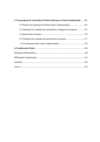 5. Uma proposta de construção do Número Real para o Ensino Fundamental....... 150

         5.1 Proposta de Construção do Número Real e implementação............................ 152

         5.2 Tabulação dos resultados dos questionários sondagem pré-proposta.............. 172

         5.3 Questionário-avaliação..................................................................................... 174

         5.4 Tabulação dos resultados dos questionários-avaliação.....................................177

          5.5 Considerações finais sobre a implementação...................................................179

6. Considerações Finais...................................................................................................180

Referências Bibliográficas.................................................................................................182

Bibliografia Complementar...............................................................................................183

Apêndice............................................................................................................................185

Anexos...............................................................................................................................233
 