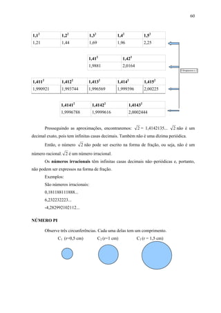 60



1,12              1,22              1,32             1,42             1,52
1,21              1,44              1,69             1,96             2,25


                                  1,412                  1,422
                                  1,9881                 2,0164
                                                                                        Ultrapassou o 2



1,4112            1,4122          1,4132             1,4142           1,4152
1,990921          1,993744        1,996569           1,999396         2,00225


                 1,41412             1,41422                1,41432
                 1,9996788           1,9999616              2,0002444


         Prosseguindo as aproximações, encontraremos:             2 = 1,4142135...   2 não é um
decimal exato, pois tem infinitas casas decimais. Também não é uma dízima periódica.
         Então, o número      2 não pode ser escrito na forma de fração, ou seja, não é um
número racional. 2 é um número irracional.
         Os números irracionais têm infinitas casas decimais não–periódicas e, portanto,
não podem ser expressos na forma de fração.
         Exemplos:
         São números irracionais:
         0,181188111888...
         6,232232223...
         -4,282992102112...

NÚMERO PI

         Observe três circunferências. Cada uma delas tem um comprimento.
                C1 (r=0,5 cm)              C2 (r=1 cm)            C3 (r = 1,5 cm)
 