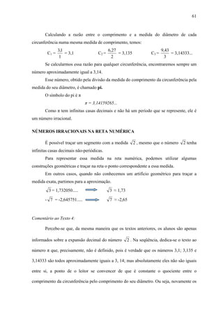 61



       Calculando a razão entre o comprimento e a medida do diâmetro de cada
circunferência numa mesma medida de comprimento, temos:
               3,1                          6,27                           9,43
        C1 =       = 3,1             C2 =        = 3,135            C3 =        = 3,14333...
                1                             2                              3
       Se calcularmos essa razão para qualquer circunferência, encontraremos sempre um
número aproximadamente igual a 3,14.
       Esse número, obtido pela divisão da medida do comprimento da circunferência pela
medida do seu diâmetro, é chamado pi.
       O símbolo do pi é π
                              π = 3,14159265...
       Como π tem infinitas casas decimais e não há um período que se represente, ele é
um número irracional.

NÚMEROS IRRACIONAIS NA RETA NUMÉRICA

       É possível traçar um segmento com a medida          2 , mesmo que o número     2 tenha
infinitas casas decimais não-periódicas.
       Para representar essa medida na reta numérica, podemos utilizar algumas
construções geométricas e traçar na reta o ponto correspondente a essa medida.
       Em outros casos, quando não conhecemos um artifício geométrico para traçar a
medida exata, partimos para a aproximação.
         3 = 1,732050.....                  3 ≈ 1,73

       - 7 = -2,645751.....                 7 ≈ -2,65



Comentário ao Texto 4:

       Percebe-se que, da mesma maneira que os textos anteriores, os alunos são apenas

informados sobre a expansão decimal do número          2 . Na seqüência, dedica-se o texto ao

número π que, precisamente, não é definido, pois é verdade que os números 3,1; 3,135 e

3,14333 são todos aproximadamente iguais a 3, 14; mas absolutamente eles não são iguais

entre si, a ponto de o leitor se convencer de que é constante o quociente entre o

comprimento da circunferência pelo comprimento do seu diâmetro. Ou seja, novamente os
 