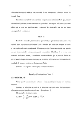 62



alunos são informados sobre a irracionalidade de um número cuja existência sequer foi

tornada clara.

       Salientamos neste texto um diferencial comparado aos anteriores: Note que, o autor

usa aproximações (não usando o símbolo de igualdade!) para alguns irracionais (deixando

claro que se trata de aproximações), e também faz construções na reta de ponto

correspondente a irracionais.


                                           Texto 5:

       Nos textos analisados, números reais aparecem logo após números irracionais, e na

maioria deles, o conjunto dos Números Reais é definido pela união dos números racionais

e irracionais, nada mais mencionando além de exemplos. Chama-nos atenção que (exceto

em um livro analisado) em nenhum deles é comentada a dificuldade de se operar com

números irracionais; apenas, é comentado superficialmente que é possível efetuar as

operações de adição, subtração, multiplicação, divisão (exceto por zero) e extração da raiz

quadrada de números positivos no Conjunto dos Reais.

       Juntamos aqui algumas continuações dos textos anteriores:



                             Texto 5.1: (Continuação do Texto 1)

NÚMEROS REAIS

       Vimos que todos os números naturais e todos os números inteiros são números
racionais.
       Juntando os números racionais e os números irracionais num único conjunto,
obtemos o conjunto dos números reais, que é denotado por R.
       São exemplos de números reais:
                   3     −1
       2; -1698;     ;      ; 0,47; -3,555....; 17 ; 0
                   8     15
 