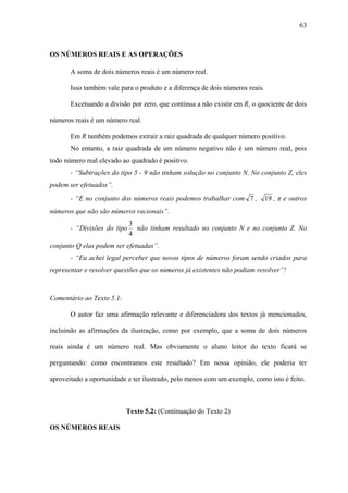 63



OS NÚMEROS REAIS E AS OPERAÇÕES

       A soma de dois números reais é um número real.

       Isso também vale para o produto e a diferença de dois números reais.

       Excetuando a divisão por zero, que continua a não existir em R, o quociente de dois

números reais é um número real.

       Em R também podemos extrair a raiz quadrada de qualquer número positivo.
       No entanto, a raiz quadrada de um número negativo não é um número real, pois
todo número real elevado ao quadrado é positivo.
       - “Subtrações do tipo 5 - 9 não tinham solução no conjunto N. No conjunto Z, eles
podem ser efetuados”.
       - “E no conjunto dos números reais podemos trabalhar com 7 ,           19 , π e outros
números que não são números racionais”.
                             3
       - “Divisões do tipo     não tinham resultado no conjunto N e no conjunto Z. No
                             4
conjunto Q elas podem ser efetuadas”.
       - “Eu achei legal perceber que novos tipos de números foram sendo criados para
representar e resolver questões que os números já existentes não podiam resolver”!



Comentário ao Texto 5.1:

       O autor faz uma afirmação relevante e diferenciadora dos textos já mencionados,

incluindo as afirmações da ilustração, como por exemplo, que a soma de dois números

reais ainda é um número real. Mas obviamente o aluno leitor do texto ficará se

perguntando: como encontramos este resultado? Em nossa opinião, ele poderia ter

aproveitado a oportunidade e ter ilustrado, pelo menos com um exemplo, como isto é feito.



                           Texto 5.2: (Continuação do Texto 2)

OS NÚMEROS REAIS
 