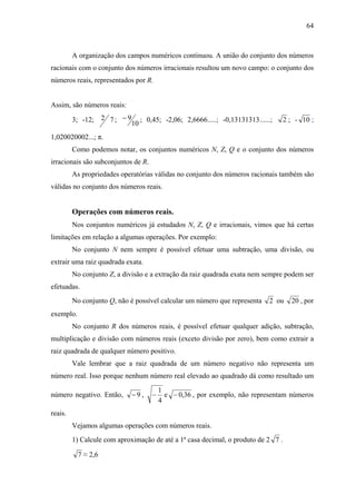 64



         A organização dos campos numéricos continuou. A união do conjunto dos números
racionais com o conjunto dos números irracionais resultou um novo campo: o conjunto dos
números reais, representados por R.


Assim, são números reais:

         3; -12; 2 7 ; − 9        ; 0,45; -2,06; 2,6666.....; -0,13131313......;   2 ; - 10 ;
                             10
1,020020002...; π.
         Como podemos notar, os conjuntos numéricos N, Z, Q e o conjunto dos números
irracionais são subconjuntos de R.
         As propriedades operatórias válidas no conjunto dos números racionais também são
válidas no conjunto dos números reais.


         Operações com números reais.
         Nos conjuntos numéricos já estudados N, Z, Q e irracionais, vimos que há certas
limitações em relação a algumas operações. Por exemplo:
         No conjunto N nem sempre é possível efetuar uma subtração, uma divisão, ou
extrair uma raiz quadrada exata.
         No conjunto Z, a divisão e a extração da raiz quadrada exata nem sempre podem ser
efetuadas.
         No conjunto Q, não é possível calcular um número que representa       2 ou   20 , por
exemplo.
         No conjunto R dos números reais, é possível efetuar qualquer adição, subtração,
multiplicação e divisão com números reais (exceto divisão por zero), bem como extrair a
raiz quadrada de qualquer número positivo.
         Vale lembrar que a raiz quadrada de um número negativo não representa um
número real. Isso porque nenhum número real elevado ao quadrado dá como resultado um
                                          1
número negativo. Então,      −9,      −     e − 0,36 , por exemplo, não representam números
                                          4
reais.
         Vejamos algumas operações com números reais.
         1) Calcule com aproximação de até a 1ª casa decimal, o produto de 2 7 .

           7 ≈ 2,6
 