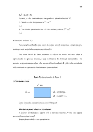 65



       2 7 ≈ 2.2,6 ≈ 5,2
       Portanto, o valor procurado para esse produto é aproximadamente 5,2.

       2) Calcule o valor da expressão    26 + 34
       (...)
       3) Com valores aproximados até a 2ª casa decimal, calcule 11 − 5
       (...)



Comentário ao Texto 5.2:

       Nos exemplos utilizados pelo autor, já poderia ter sido comentada a noção de erro,

muito presente ao trabalharmos com aproximações.

       Este autor inclui de forma relevante o cálculo de raízes, deixando clara a

aproximação e o grau de precisão, o que o diferencia dos textos já mencionados. No

entanto, ao abordar as operações, o faz apenas utilizando radicais. É criticável a omissão da

dificuldade em se operar com irracionais na forma decimal.




                           Texto 5.3: (continuação do Texto 4)

NÚMEROS REAIS
                                 7 cm


                 3 cm                                  3 = 1,7320508...

                                                       7 = 2,6457513...


       Como calcular a área aproximada desse retângulo?


       Multiplicação de números irracionais
       Já estamos acostumados a operar com os números racionais. Como seria operar
com os números irracionais?
       Resolução geométrica com aproximação.
 