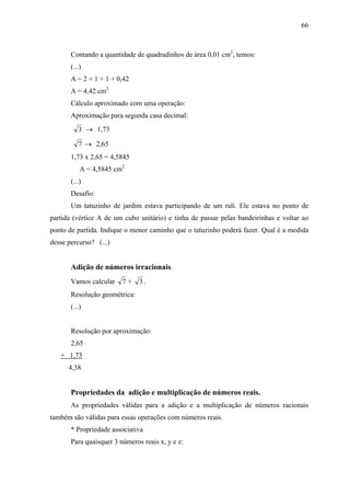 66



       Contando a quantidade de quadradinhos de área 0,01 cm2, temos:
       (...)
       A = 2 + 1 + 1 + 0,42
       A = 4,42 cm2
       Cálculo aproximado com uma operação:
       Aproximação para segunda casa decimal:
          3 → 1,73

          7 → 2,65
       1,73 x 2,65 = 4,5845
           A = 4,5845 cm2
       (...)
       Desafio:
       Um tatuzinho de jardim estava participando de um rali. Ele estava no ponto de
partida (vértice A de um cubo unitário) e tinha de passar pelas bandeirinhas e voltar ao
ponto de partida. Indique o menor caminho que o tatuzinho poderá fazer. Qual é a medida
desse percurso? (...)


       Adição de números irracionais.
       Vamos calcular    7+    3.
       Resolução geométrica:
       (...)


       Resolução por aproximação:
       2,65
   + 1,73
      4,38


       Propriedades da adição e multiplicação de números reais.
       As propriedades válidas para a adição e a multiplicação de números racionais
também são válidas para essas operações com números reais.
       * Propriedade associativa
       Para quaisquer 3 números reais x, y e z:
 