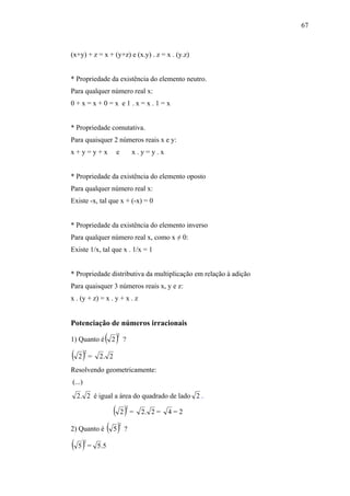 67



(x+y) + z = x + (y+z) e (x.y) . z = x . (y.z)


* Propriedade da existência do elemento neutro.
Para qualquer número real x:
0+x=x+0=x e1.x=x.1=x


* Propriedade comutativa.
Para quaisquer 2 números reais x e y:
x+y=y+x            e         x.y=y.x


* Propriedade da existência do elemento oposto
Para qualquer número real x:
Existe -x, tal que x + (-x) = 0


* Propriedade da existência do elemento inverso
Para qualquer número real x, como x ≠ 0:
Existe 1/x, tal que x . 1/x = 1


* Propriedade distributiva da multiplicação em relação à adição
Para quaisquer 3 números reais x, y e z:
x . (y + z) = x . y + x . z


Potenciação de números irracionais

1) Quanto é   ( 2) 2
                         ?

( 2) =  2
            2. 2
Resolvendo geometricamente:
(...)
  2 . 2 é igual a área do quadrado de lado 2 .

              ( 2) =     2
                               2. 2 =   4=2

2) Quanto é ( 5 ) ?
                     2




( 5 ) = 5.5
        2
 