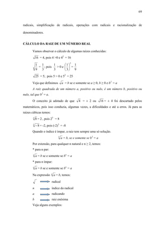 69



radicais, simplificação de radicais, operações com radicais e racionalização de

denominadores.


CÁLCULO DA RAIZ DE UM NÚMERO REAL

       Vamos observar o cálculo de algumas raízes conhecidas:
            16 = 4, pois 4 >0 e 42 = 16
                                           2
            1  1       1               ⎛1⎞ 1
              = ; pois   >0e           ⎜ ⎟ =
            9  3       3               ⎝3⎠ 9
            25 = 5; pois 5 > 0 e 52 = 25

       Veja que definimos           a = b se e somente se a ≥ 0, b ≥ 0 e b2 = a
       A raiz quadrada de um número a, positivo ou nulo, é um número b, positivo ou
nulo, tal que b2 = a.
       O conceito já adotado de que              4 = ± 2 ou         16 = ± 4 foi descartado pelos
matemáticos, pois isso conduzia, algumas vezes, a dificuldades e até a erros. Já para as
raízes cúbicas temos:
        3
            8 = 2 , pois 23 = 8
        3
            − 8 = -2, pois (-2)3 = -8
       Quando o índice é ímpar, a raiz tem sempre uma só solução.
                                3
                                    a = b, se e somente se b3 = a
       Por extensão, para qualquer n natural e n ≥ 2, temos:
       * para n par:
        n
            a = b se e somente se bn = a
       * para n ímpar:
        n
            a = b se e somente se bn = a
                         n
       Na expressão          a = b, temos:

                         radical
       n                 índice do radical
       a                 radicando
       b                 raiz enésima
       Veja alguns exemplos:
 