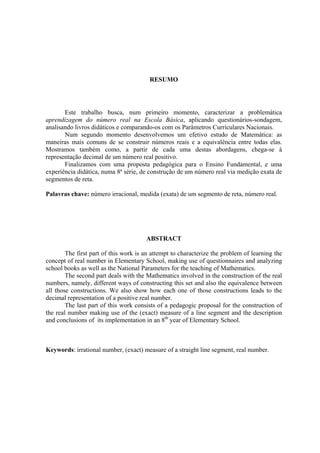 RESUMO




       Este trabalho busca, num primeiro momento, caracterizar a problemática
aprendizagem do número real na Escola Básica, aplicando questionários-sondagem,
analisando livros didáticos e comparando-os com os Parâmetros Curriculares Nacionais.
       Num segundo momento desenvolvemos um efetivo estudo de Matemática: as
maneiras mais comuns de se construir números reais e a equivalência entre todas elas.
Mostramos também como, a partir de cada uma destas abordagens, chega-se à
representação decimal de um número real positivo.
       Finalizamos com uma proposta pedagógica para o Ensino Fundamental, e uma
experiência didática, numa 8ª série, de construção de um número real via medição exata de
segmentos de reta.

Palavras chave: número irracional, medida (exata) de um segmento de reta, número real.




                                       ABSTRACT

        The first part of this work is an attempt to characterize the problem of learning the
concept of real number in Elementary School, making use of questionnaires and analyzing
school books as well as the National Parameters for the teaching of Mathematics.
        The second part deals with the Mathematics involved in the construction of the real
numbers, namely, different ways of constructing this set and also the equivalence between
all those constructions. We also show how each one of those constructions leads to the
decimal representation of a positive real number.
        The last part of this work consists of a pedagogic proposal for the construction of
the real number making use of the (exact) measure of a line segment and the description
and conclusions of its implementation in an 8th year of Elementary School.



Keywords: irrational number, (exact) measure of a straight line segment, real number.
 
