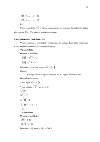 70



           25 = 5, ⇒              52 = 25
       3
           27 = 3, ⇒              33 = 27
       (...)
                                      1         a
       Como os símbolos                   a e       a não se enquadram em nenhuma das definições dadas,
                   1         a
dizemos que            a e       a não tem sentido matemático.


PROPRIEDADES DOS RADICAIS
       Vamos examinar as propriedades operacionais dos radicais. Elas valem sempre que
forem obedecidas as definições dadas inicialmente.
       1ª propriedade
       Observe as igualdades:

         ( 2) =    2
                             + 4 = +2

       − ( 2) =
                   2
                          +4 =+2

       Isso mostra que temos sempre                     a 2 = │a │
       Ou seja:
                       A raiz quadrada de a para qualquer a ∈ R , é igual ao módulo de a.
       Generalizando, temos:

       * para n par:             a n = │a │

       * para n ímpar:              a n = a, ∀ a ∈ R
       Assim:

       ( 3) = 22




       ( − 4 ) = -42




           (− 3)2 = │-3 │ = 3
           (...)
       2ª Propriedade
       Observe as igualdades:
           4.9 = 6 (I)

           4 . 9 = 6 (II)

       Igualando I e II, temos = 4.9 = 4 . 9
 