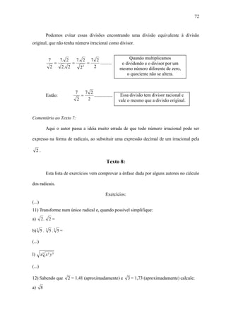 72



            Podemos evitar essas divisões encontrando uma divisão equivalente à divisão
original, que não tenha número irracional como divisor.


                7    7. 2    7. 2 7 2                          Quando multiplicamos
                   =       =      =   ..........           o dividendo e o divisor por um
                 2    2. 2     22   2                     mesmo número diferente de zero,
                                                              o quociente não se altera.



                              7    7 2
            Então:               =     ................    Essa divisão tem divisor racional e
                               2    2                     vale o mesmo que a divisão original.


Comentário ao Texto 7:

            Aqui o autor passa a idéia muito errada de que todo número irracional pode ser

expresso na forma de radicais, ao substituir uma expressão decimal de um irracional pela

     2.

                                                  Texto 8:

            Esta lista de exercícios vem comprovar a ênfase dada por alguns autores no cálculo

dos radicais.

                                                  Exercícios:
(...)
11) Transforme num único radical e, quando possível simplifique:
a)        2. 2 =

b) 3 5 .    3
                5 .3 5 =

(...)

l)      x3 x² y ³

(...)

12) Sabendo que            2 = 1,41 (aproximadamente) e         3 = 1,73 (aproximadamente) calcule:

a)      8
 