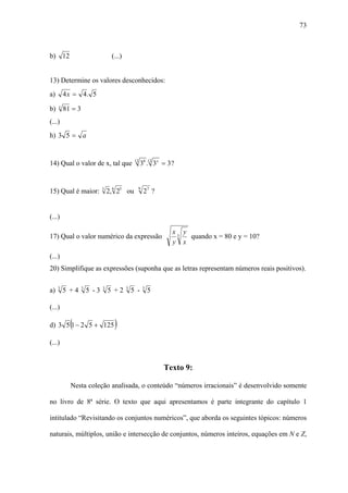 73



b) 12                             (...)


13) Determine os valores desconhecidos:
a)       4 x = 4. 5

b)   x
         81 = 3
(...)
h) 3 5 = a


14) Qual o valor de x, tal que                 12
                                                    38 .12 3x = 3 ?


                                                9
15) Qual é maior: 3 2, 6 25 ou                       27 ?


(...)

                                                                  x3 y
17) Qual o valor numérico da expressão                                 quando x = 80 e y = 10?
                                                                  y x

(...)
20) Simplifique as expressões (suponha que as letras representam números reais positivos).

     3            3          3            3          3
a)       5 +4         5 -3       5 +2         5 -        5

(...)

           (
d) 3 5 1 − 2 5 + 125               )
(...)


                                                              Texto 9:

           Nesta coleção analisada, o conteúdo “números irracionais” é desenvolvido somente

no livro de 8ª série. O texto que aqui apresentamos é parte integrante do capítulo 1

intitulado “Revisitando os conjuntos numéricos”, que aborda os seguintes tópicos: números

naturais, múltiplos, união e intersecção de conjuntos, números inteiros, equações em N e Z,
 