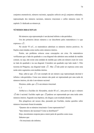 74



conjuntos enumeráveis, números racionais, equações solúveis em Q, conjuntos ordenados,

representação dos números racionais, números irracionais e enfim números reais. O

capítulo 2 é dedicado ao número pi.


NÚMEROS IRRACIONAIS


       Há números cuja representação é um decimal infinito e não-periódico.
       Um dos primeiros desses números a ser descoberto pelos matemáticos é o que
expressa a     2.
       No século VI a.C., os matemáticos admitiam os números inteiros positivos. As
frações eram tratadas como razões entre números inteiros.
       Porém, um problema colocou essas concepções em crise. Os matemáticos
verificaram que o lado do quadrado e a sua diagonal não admitem uma unidade de medida
comum, ou seja, não existe uma unidade de medida que caiba um número exato de vezes
no lado do quadrado e na sua diagonal. Considere um quadrado cujo lado mede 1. Pelo
teorema de Pitágoras, sua diagonal mede       2 . Mas   2 não pode ser expressa como uma
razão entre segmentos com medidas inteiras.
       Hoje, sabe-se que     2 é um exemplo de um número cuja representação decimal é
infinita e não-periódica. Como esse número não pode ser representado por uma razão de
números inteiros, ele não é um número racional.
       Dizemos, então, que     2 é um número irracional.
       (...)
       Atribui-se a Euclides de Alexandria, século III a.C., uma prova de que o número
  2 não é racional. Euclides supôs que    2 pudesse ser representado por uma razão entre
números inteiros. Segundo essa hipótese, ele chegou a um resultado absurdo.
       Dos pitagóricos até nossos dias, passando por Euclides, muitas questões sobre
números irracionais foram levantadas.
       “Quantos são os números irracionais: Como representá-los?”
       “Que números são racionais? Como se distribuem?”
       Hoje, encontramos resposta para a maior parte de questões como essas.
       Sabemos que:
       - Os irracionais são infinitos.
 
