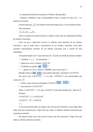 75



       - A expansão decimal dos irracionais é infinita e não-periódica.
       - Podemos estabelecer uma correspondência entre os pontos de uma reta e os
números irracionais.
       Está provado que        p é um número irracional sempre que p for um número primo.

       São irracionais:
         2 , 3 , 5 , (...), 13 ,...
       Como o conjunto de números primos é infinito, temos aqui um subconjunto infinito
de números irracionais.
       Uma vez que é impossível escrever as infinitas casas decimais de um número
irracional, o que se pode fazer é aproximá-lo de um número irracional. Você pode
encontrar aproximações racionais de um número irracional com o auxílio de uma
calculadora.
       Uma aproximação com 7 casas decimais de           2 pode ser obtida de maneira simples:
       “ - Teclando 2 e           na calculadora.....”
       “ - aparece no visor o número 1.4142136”
       “ - Teclando em seguida X         =   ”
       “ - .... aparece no visor o número 2.0000001, que é maior que 2.”
       Quando teclamos X      =    nessa última operação, calculamos (1,4142136)2.
       Isso prova que (1,4142136)2 > 2, ou seja, 1,4142136 é uma aproximação por
excesso de     2.
       “ - Então, vamos teclar na calculadora 1,4142135        X        =   .”
       “ - que equivale a (1,4142135)2 ”
       Então, (1,4142135)2 < 2, ou seja, 1,4142135 é uma aproximação por falta de 2 .
       Portanto:
       (1,4142135)2 < 2 < (1,4142136)2
       1,4142135 <       2 < 1,4142136
       (...)
       A reta racional não pode ser traçada. Não seria possível deslizar o nosso lápis ideal
sobre uma reta racional, pois o lápis teria que saltar os infinitos números irracionais que
estariam no caminho.
       Da mesma forma, não seria possível traçar uma reta irracional. O lápis teria que
saltar os infinitos números racionais.
 