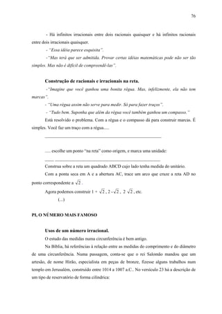 76



        - Há infinitos irracionais entre dois racionais quaisquer e há infinitos racionais
entre dois irracionais quaisquer.
        - “Essa idéia parece esquisita”.
        -“Mas terá que ser admitida. Provar certas idéias matemáticas pode não ser tão
simples. Mas não é difícil de compreendê-las”.


       Construção de racionais e irracionais na reta.
        -“Imagine que você ganhou uma bonita régua. Mas, infelizmente, ela não tem
marcas”.
       - “Uma régua assim não serve para medir. Só para fazer traços”.
        - “Tudo bem. Suponha que além da régua você também ganhou um compasso.”
       Está resolvido o problema. Com a régua e o compasso dá para construir marcas. É
simples. Você faz um traço com a régua.....
       ____________________________________________________


       ..... escolhe um ponto “na reta” como origem, e marca uma unidade:
       ____ _______________________________________________
       Construa sobre a reta um quadrado ABCD cujo lado tenha medida do unitário.
       Com a ponta seca em A e a abertura AC, trace um arco que cruze a reta AD no
ponto correspondente a    2.
       Agora podemos construir 1 +     2,2- 2, 2      2 , etc.
               (...)


PI, O NÚMERO MAIS FAMOSO


       Usos de um número irracional.
       O estudo das medidas numa circunferência é bem antigo.
       Na Bíblia, há referências à relação entre as medidas do comprimento e do diâmetro
de uma circunferência. Numa passagem, conta-se que o rei Salomão mandou que um
artesão, de nome Hirão, especialista em peças de bronze, fizesse alguns trabalhos num
templo em Jerusalém, construído entre 1014 a 1007 a.C.. No versículo 23 há a descrição de
um tipo de reservatório de forma cilíndrica:
 