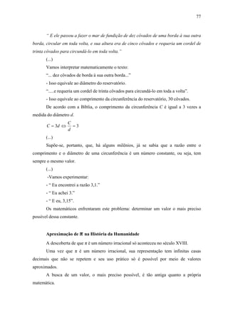 77



       “ E ele passou a fazer o mar de fundição de dez côvados de uma borda à sua outra
borda, circular em toda volta, e sua altura era de cinco côvados e requeria um cordel de
trinta côvados para circundá-lo em toda volta.”
       (...)
       Vamos interpretar matematicamente o texto:
       “... dez côvados de borda à sua outra borda...”
       - Isso equivale ao diâmetro do reservatório.
       “.....e requeria um cordel de trinta côvados para circundá-lo em toda a volta”.
       - Isso equivale ao comprimento da circunferência do reservatório, 30 côvados.
       De acordo com a Bíblia, o comprimento da circunferência C é igual a 3 vezes a
medida do diâmetro d.
                   C
       C = 3d ⇔      =3
                   d
       (...)
       Supõe-se, portanto, que, há alguns milênios, já se sabia que a razão entre o
comprimento e o diâmetro de uma circunferência é um número constante, ou seja, tem
sempre o mesmo valor.
       (...)
        -Vamos experimentar:
       - “ Eu encontrei a razão 3,1.”
       - “ Eu achei 3.”
       - “ E eu, 3,15”.
       Os matemáticos enfrentaram este problema: determinar um valor o mais preciso
possível dessa constante.


       Aproximação de π na História da Humanidade
       A descoberta de que π é um número irracional só aconteceu no século XVIII.
       Uma vez que π é um número irracional, sua representação tem infinitas casas
decimais que não se repetem e seu uso prático só é possível por meio de valores
aproximados.
       A busca de um valor, o mais preciso possível, é tão antiga quanto a própria
matemática.
 
