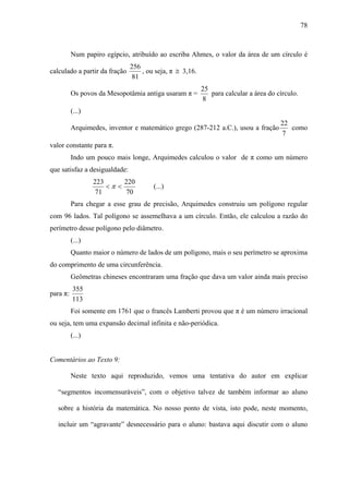 78



          Num papiro egípcio, atribuído ao escriba Ahmes, o valor da área de um círculo é
                               256
calculado a partir da fração       , ou seja, π ≅ 3,16.
                                81
                                                          25
          Os povos da Mesopotâmia antiga usaram π =          para calcular a área do círculo.
                                                          8
          (...)
                                                                                      22
          Arquimedes, inventor e matemático grego (287-212 a.C.), usou a fração          como
                                                                                      7
valor constante para π.
          Indo um pouco mais longe, Arquimedes calculou o valor de π como um número
que satisfaz a desigualdade:
                  223      220
                      <π <             (...)
                   71      70
          Para chegar a esse grau de precisão, Arquimedes construiu um polígono regular
com 96 lados. Tal polígono se assemelhava a um círculo. Então, ele calculou a razão do
perímetro desse polígono pelo diâmetro.
          (...)
          Quanto maior o número de lados de um polígono, mais o seu perímetro se aproxima
do comprimento de uma circunferência.
          Geômetras chineses encontraram uma fração que dava um valor ainda mais preciso
          355
para π:
          113
          Foi somente em 1761 que o francês Lamberti provou que π é um número irracional
ou seja, tem uma expansão decimal infinita e não-periódica.
          (...)


Comentários ao Texto 9:

          Neste texto aqui reproduzido, vemos uma tentativa do autor em explicar

   “segmentos incomensuráveis”, com o objetivo talvez de também informar ao aluno

   sobre a história da matemática. No nosso ponto de vista, isto pode, neste momento,

   incluir um “agravante” desnecessário para o aluno: bastava aqui discutir com o aluno
 