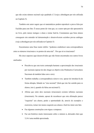 79



  que não existe número racional cujo quadrado é 2 (veja a abordagem por nós utilizada

  no Capítulo 5).

       Também este autor sugere que só matemáticos podem reproduzir a prova feita por

  Euclides para este fato. É nosso ponto de vista que, se o autor opta por não apresentá-la

  no livro, pelo menos instigue o aluno a tentar fazê-la. Constatamos que bons alunos

  conseguem sim entender tal demonstração e desenvolverem sozinhos provas análogas

  (veja a abordagem por nós utilizada no Capítulo 5)

       Encontramos uma frase muito infeliz: “podemos estabelecer uma correspondência

entre os números irracionais e os pontos de uma reta”. Por que só os irracionais?

       Há cinco aspectos aqui desenvolvidos que não foram encontrados nos outros livros

analisados:

              •   Percebe-se que este texto contempla bastante a aproximação dos irracionais

                  por racionais (apesar de não chegar ao objetivo dos Parâmetros Curriculares

                  Nacionais de também lidar com o erro).

              •   Também trabalha a correspondência número-reta, apesar de introduzi-la de

                  forma abrupta, falando na “reta racional” (Será que isto faz sentido para os

                  alunos, isto é, quando ele falou em racionais?).

              •   Afirma que entre dois racionais (irracionais) existem infinitos racionais

                  (irracionais). No entanto, apesar de reconhecer que esta afirmação parece

                  “esquisita” aos alunos, perde a oportunidade de, através de exemplos e

                  exercícios, tornar isto menos esquisito aos alunos e fazê-los intuir este fato.

              •   Faz algumas construções com régua e compasso.

              •   Faz um histórico muito interessante sobre o número π, deixando claro que

                  3,14 é uma medida aproximada.
 