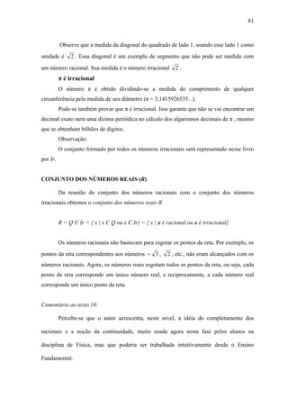 81



          Observe que a medida da diagonal do quadrado de lado 1, usando esse lado 1 como
unidade é      2 . Essa diagonal é um exemplo de segmento que não pode ser medido com
um número racional. Sua medida é o número irracional         2.
          π é irracional
          O número π é obtido dividindo-se a medida do comprimento de qualquer
circunferência pela medida de seu diâmetro (π = 3,1415926535...).
          Pode-se também provar que π é irracional. Isso garante que não se vai encontrar um
decimal exato nem uma dízima periódica no cálculo dos algarismos decimais de π , mesmo
que se obtenham bilhões de dígitos.
          Observação:
          O conjunto formado por todos os números irracionais será representado nesse livro
por Ir.


CONJUNTO DOS NÚMEROS REAIS (R)

          Da reunião do conjunto dos números racionais com o conjunto dos números
irracionais obtemos o conjunto dos números reais R


          R = Q U Ir = { x | x Є Q ou x Є Ir} = { x | x é racional ou x é irracional}


          Os números racionais não bastavam para esgotar os pontos da reta. Por exemplo, os
pontos da reta correspondentes aos números − 3 ,          2 , etc., não eram alcançados com os
números racionais. Agora, os números reais esgotam todos os pontos da reta, ou seja, cada
ponto da reta corresponde um único número real, e reciprocamente, a cada número real
corresponde um único ponto da reta.


Comentário ao texto 10:

          Percebe-se que o autor acrescenta, neste nível, a idéia do completamento dos

racionais e a noção da continuidade, muito usada agora nesta fase pelos alunos na

disciplina de Física, mas que poderia ser trabalhada intuitivamente desde o Ensino

Fundamental.
 