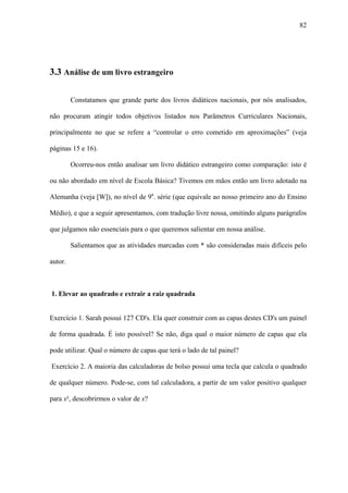 82




3.3 Análise de um livro estrangeiro

         Constatamos que grande parte dos livros didáticos nacionais, por nós analisados,

não procuram atingir todos objetivos listados nos Parâmetros Curriculares Nacionais,

principalmente no que se refere a “controlar o erro cometido em aproximações” (veja

páginas 15 e 16).

         Ocorreu-nos então analisar um livro didático estrangeiro como comparação: isto é

ou não abordado em nível de Escola Básica? Tivemos em mãos então um livro adotado na

Alemanha (veja [W]), no nível de 9a. série (que equivale ao nosso primeiro ano do Ensino

Médio), e que a seguir apresentamos, com tradução livre nossa, omitindo alguns parágrafos

que julgamos não essenciais para o que queremos salientar em nossa análise.

         Salientamos que as atividades marcadas com * são consideradas mais difíceis pelo

autor.



1. Elevar ao quadrado e extrair a raiz quadrada


Exercício 1. Sarah possui 127 CD's. Ela quer construir com as capas destes CD's um painel

de forma quadrada. É isto possível? Se não, diga qual o maior número de capas que ela

pode utilizar. Qual o número de capas que terá o lado de tal painel?

Exercício 2. A maioria das calculadoras de bolso possui uma tecla que calcula o quadrado

de qualquer número. Pode-se, com tal calculadora, a partir de um valor positivo qualquer

para x², descobrirmos o valor de x?
 