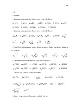 85



  (...)

  Exercícios:

  3. Calcule as raízes quadradas abaixo, sem o uso de calculadora:

  a)      64 );            b) 121 ;                  c)        225 ;      d) 256 ;        e) 625 ;          f)       900 ;           g)    400 ;

  h)      8100 ;           i)        3600 ;          j) 1024 ;                k) 810000 ;      l) 1000000

  4. Calcule as raízes quadradas abaixo, sem o uso de calculadora:

                                                                                                                                               1
  a) 1,21 ;              b)        0,09 ;       c)            0,16 ;     d) 4,41 ;     e) 0,81 ;           f)        0,0004 ;         g)         ;
                                                                                                                                               4

          1                        64                      9                    16             49
  h)        ;            i)           ;             j)        ;          k)        ;      l)
          9                        9                      100                   25             16

  5. Transforme inicialmente o número dentro da raiz em fração, para depois calcular a

raiz quadrada:

              1                    7                                   15                  25                        1                         23
  a)      2     ;              b) 1 ;                         c) 1        ;        d) 1       ;           e) 6         ;             f)    2
              4                    9                                   49                 144                        4                         49

  6. Calcule a raiz quadrada com o auxílio de uma calculadora:

  a)      2116 ;              b)     9216 ;              c) 17956 ;            d) 76176 ;         e) 695556 ;                   f)    820836 ;

   g)      7,29 ;             h) 11,56 ;                 i)     0,8464 ;        j) 0,0784 ; k) 864,36 ;                     l)       0,006889

  7. Calcule, com o auxílio de uma calculadora:

                                     1                                    3
  a) 3. 16 ;                    b)     0,04 ;                     c)           ;          d) 0,8 0,36 ;               e) 36 . 81 ;
                                     2                                  4 0,81


  f)      64 .
                     9
                    16
                       ;           g) 5. 0,25. 0,09 ;                     h)    0,64 . 0,09         i)   ( 16 ) ;2
                                                                                                                           j)   (    0,04 ;)
                                                                                                                                           2




                                        (2)
                     2
     ⎛ 1 ⎞                                      2
  k) ⎜    ⎟
     ⎜ 25 ⎟ ;                      l)       2

     ⎝    ⎠

  8. Qual o comprimento do lado de um quadrado cuja área é
 